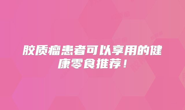 胶质瘤患者可以享用的健康零食推荐！