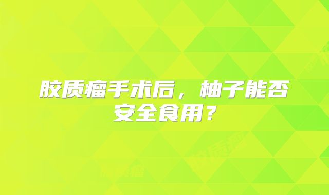 胶质瘤手术后，柚子能否安全食用？