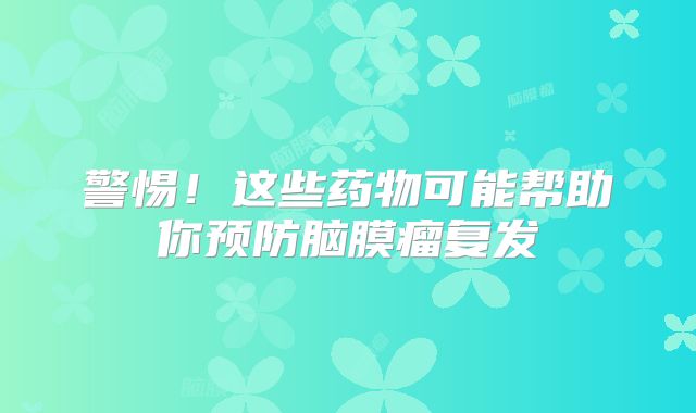 警惕！这些药物可能帮助你预防脑膜瘤复发