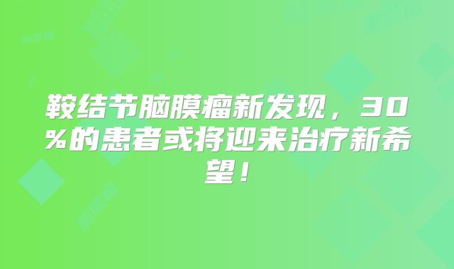 鞍结节脑膜瘤新发现，30%的患者或将迎来治疗新希望！