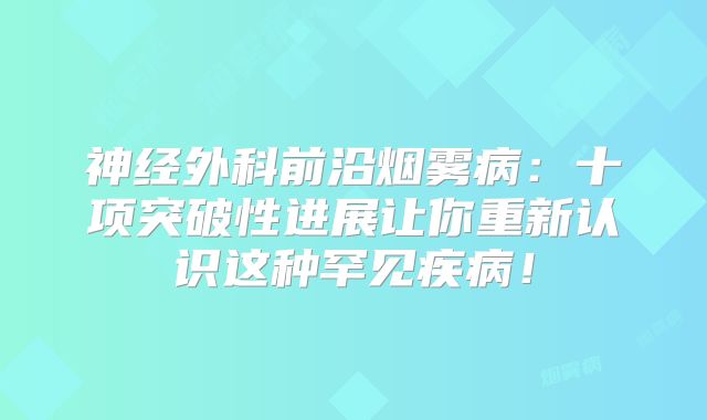 神经外科前沿烟雾病：十项突破性进展让你重新认识这种罕见疾病！