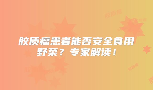 胶质瘤患者能否安全食用野菜？专家解读！
