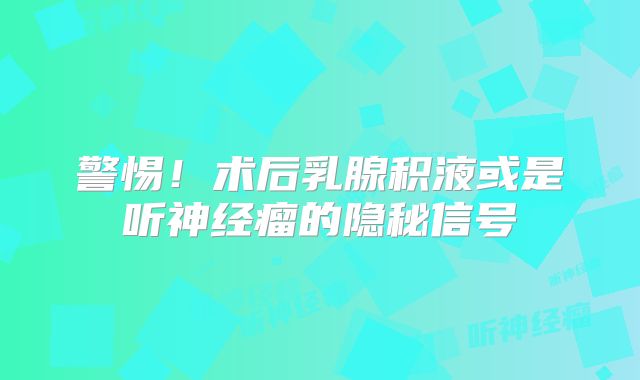 警惕！术后乳腺积液或是听神经瘤的隐秘信号