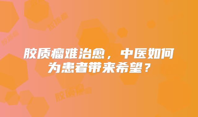 胶质瘤难治愈，中医如何为患者带来希望？