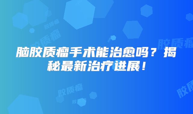 脑胶质瘤手术能治愈吗？揭秘最新治疗进展！