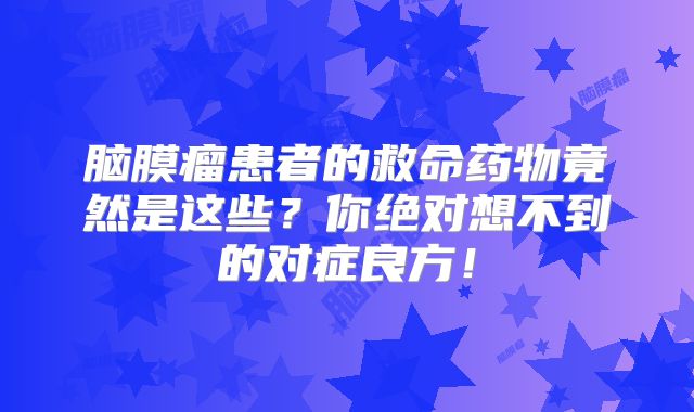 脑膜瘤患者的救命药物竟然是这些？你绝对想不到的对症良方！