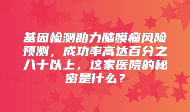 基因检测助力脑膜瘤风险预测，成功率高达百分之八十以上，这家医院的秘密是什么？