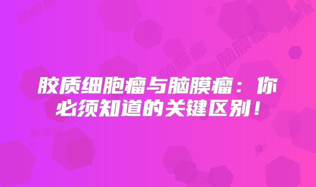 胶质细胞瘤与脑膜瘤：你必须知道的关键区别！