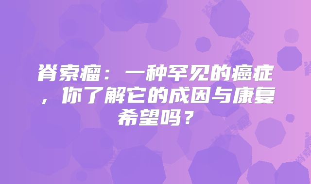 脊索瘤：一种罕见的癌症，你了解它的成因与康复希望吗？