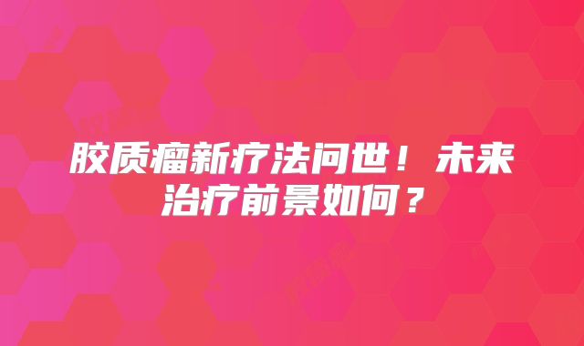 胶质瘤新疗法问世！未来治疗前景如何？