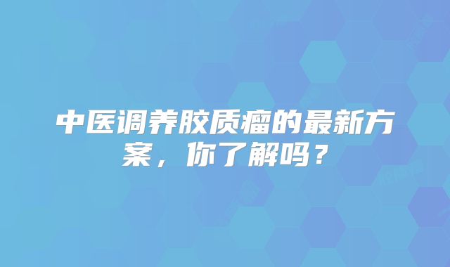 中医调养胶质瘤的最新方案，你了解吗？