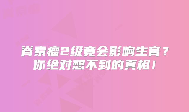 脊索瘤2级竟会影响生育？你绝对想不到的真相！