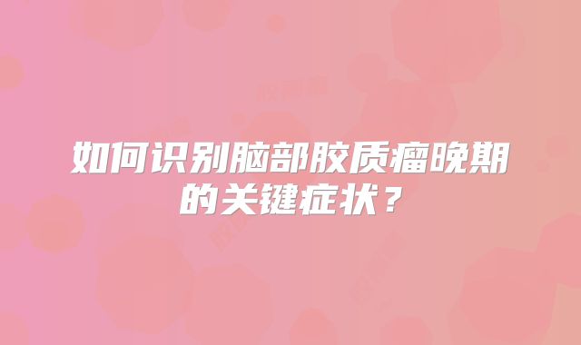 如何识别脑部胶质瘤晚期的关键症状？