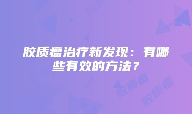 胶质瘤治疗新发现：有哪些有效的方法？
