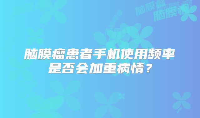 脑膜瘤患者手机使用频率是否会加重病情？