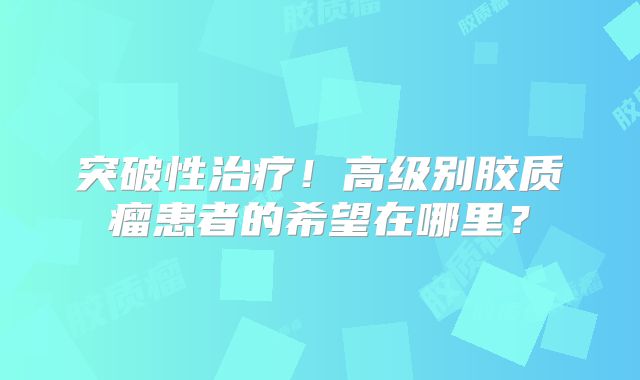 突破性治疗！高级别胶质瘤患者的希望在哪里？