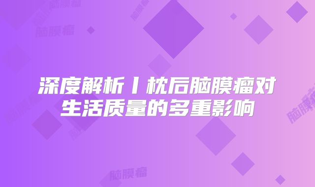 深度解析丨枕后脑膜瘤对生活质量的多重影响