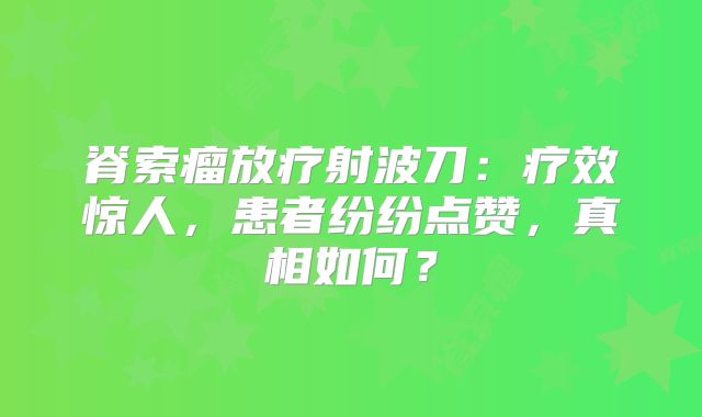 脊索瘤放疗射波刀：疗效惊人，患者纷纷点赞，真相如何？