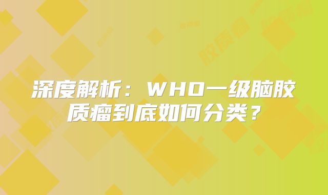 深度解析：WHO一级脑胶质瘤到底如何分类？