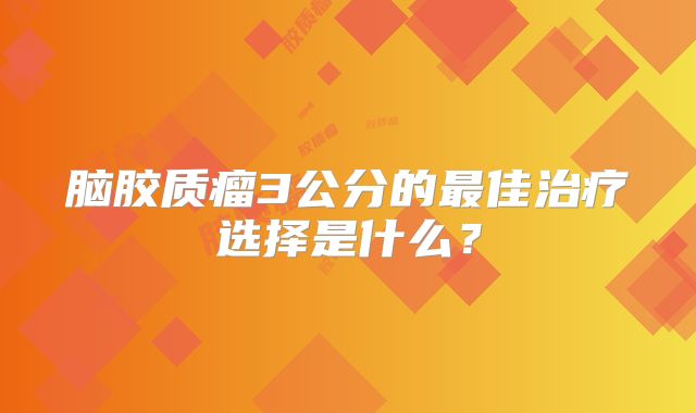 脑胶质瘤3公分的最佳治疗选择是什么？