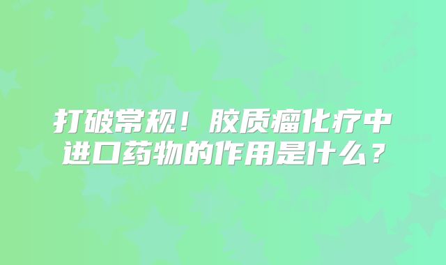 打破常规！胶质瘤化疗中进口药物的作用是什么？