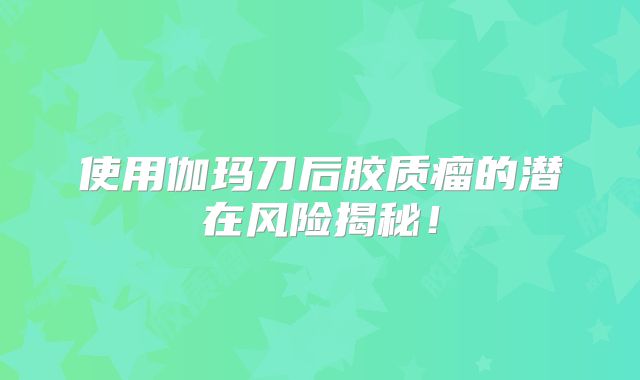 使用伽玛刀后胶质瘤的潜在风险揭秘！