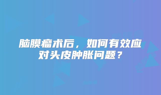 脑膜瘤术后，如何有效应对头皮肿胀问题？