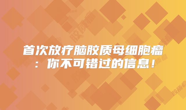 首次放疗脑胶质母细胞瘤：你不可错过的信息！