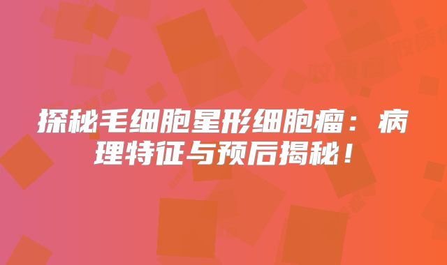 探秘毛细胞星形细胞瘤：病理特征与预后揭秘！