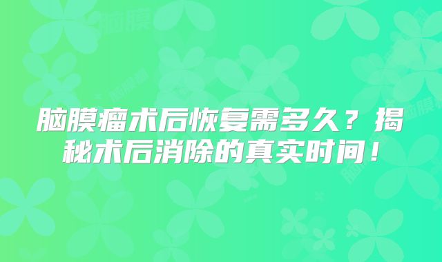 脑膜瘤术后恢复需多久？揭秘术后消除的真实时间！