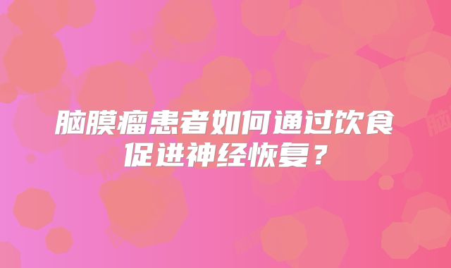脑膜瘤患者如何通过饮食促进神经恢复？