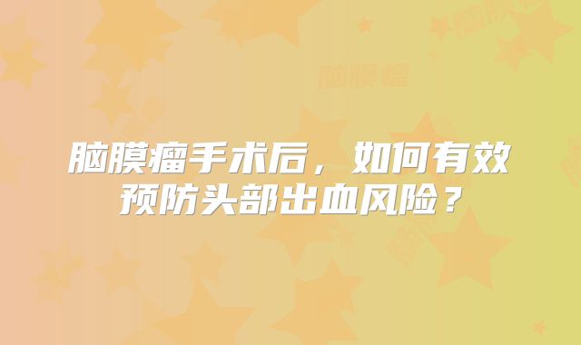 脑膜瘤手术后，如何有效预防头部出血风险？