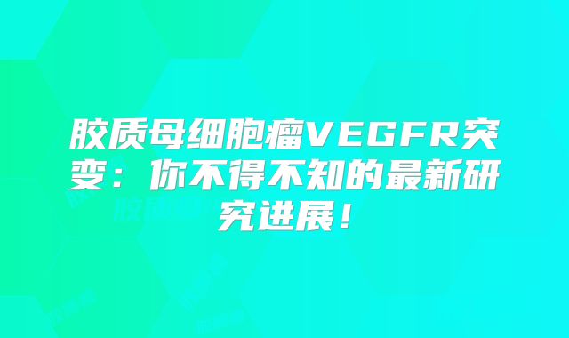 胶质母细胞瘤VEGFR突变：你不得不知的最新研究进展！