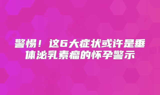 警惕！这6大症状或许是垂体泌乳素瘤的怀孕警示