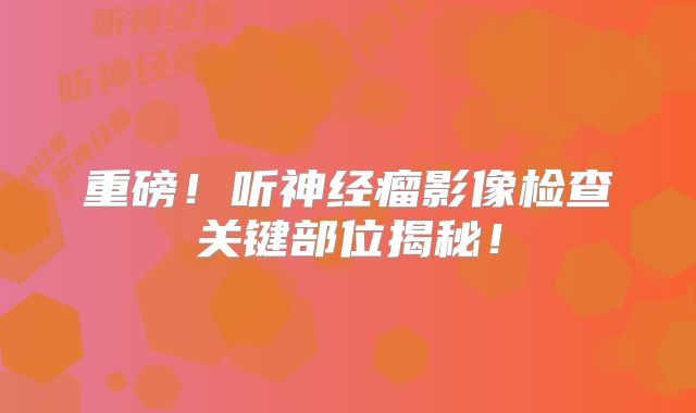 重磅！听神经瘤影像检查关键部位揭秘！