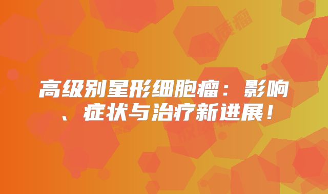 高级别星形细胞瘤：影响、症状与治疗新进展！
