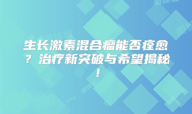 生长激素混合瘤能否痊愈？治疗新突破与希望揭秘！