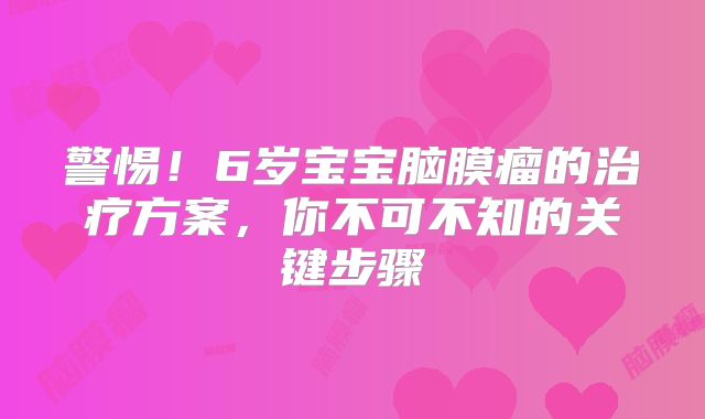 警惕！6岁宝宝脑膜瘤的治疗方案，你不可不知的关键步骤