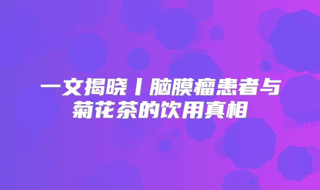 一文揭晓丨脑膜瘤患者与菊花茶的饮用真相