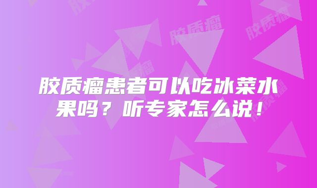 胶质瘤患者可以吃冰菜水果吗？听专家怎么说！