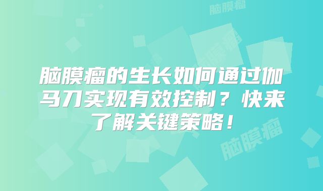 脑膜瘤的生长如何通过伽马刀实现有效控制？快来了解关键策略！