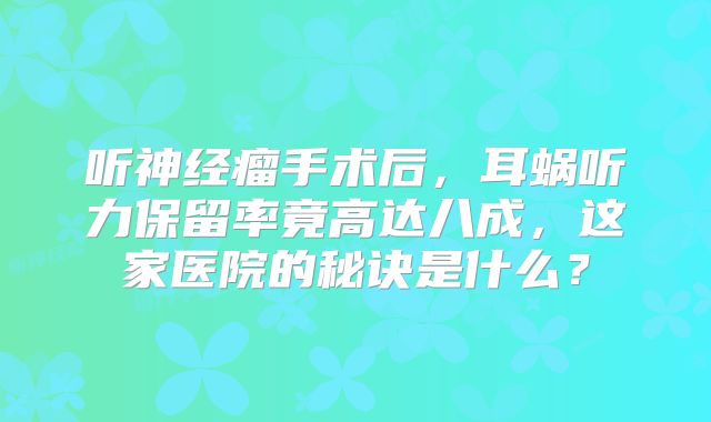 听神经瘤手术后，耳蜗听力保留率竟高达八成，这家医院的秘诀是什么？