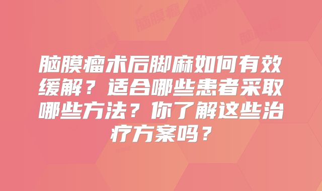 脑膜瘤术后脚麻如何有效缓解？适合哪些患者采取哪些方法？你了解这些治疗方案吗？