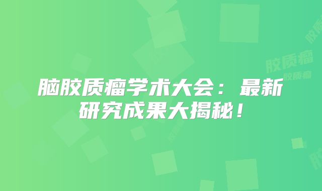 脑胶质瘤学术大会：最新研究成果大揭秘！