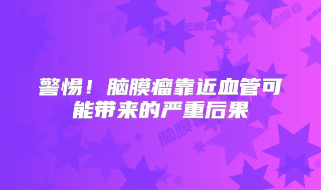 警惕！脑膜瘤靠近血管可能带来的严重后果