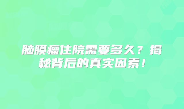 脑膜瘤住院需要多久？揭秘背后的真实因素！