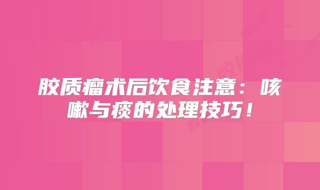 胶质瘤术后饮食注意：咳嗽与痰的处理技巧！