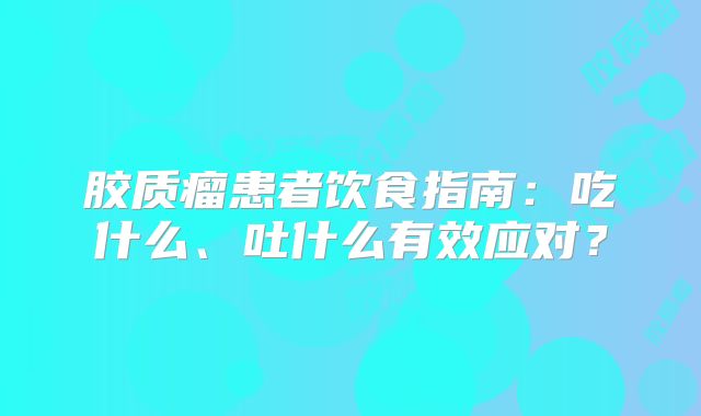 胶质瘤患者饮食指南：吃什么、吐什么有效应对？