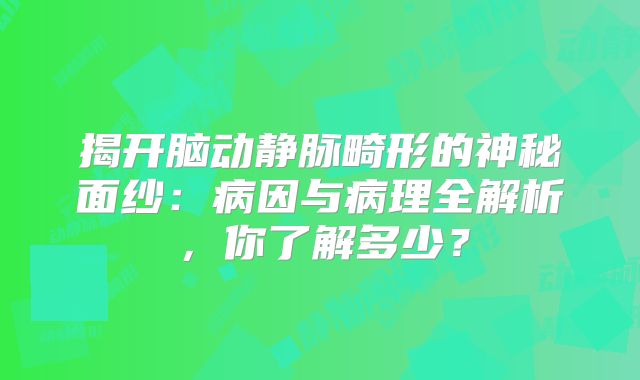 揭开脑动静脉畸形的神秘面纱：病因与病理全解析，你了解多少？