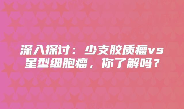 深入探讨：少支胶质瘤vs星型细胞瘤，你了解吗？